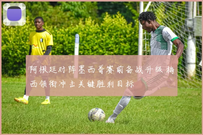 阿根廷对阵墨西哥赛前备战升级 梅西领衔冲击关键胜利目标