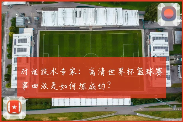对话技术专家：高清世界杯篮球赛事回放是如何炼成的？