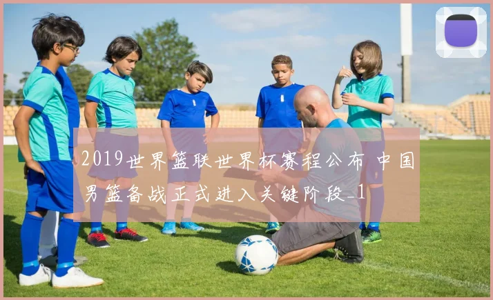 2019世界篮联世界杯赛程公布 中国男篮备战正式进入关键阶段_1