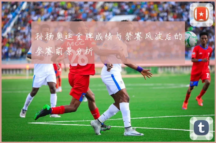 孙杨奥运金牌成绩与禁赛风波后的参赛前景分析