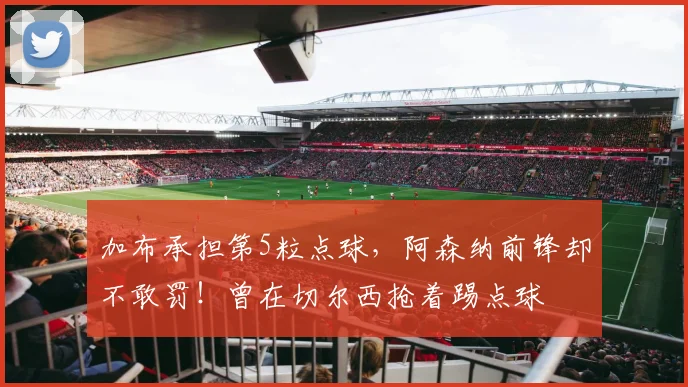加布承担第5粒点球，阿森纳前锋却不敢罚！曾在切尔西抢着踢点球