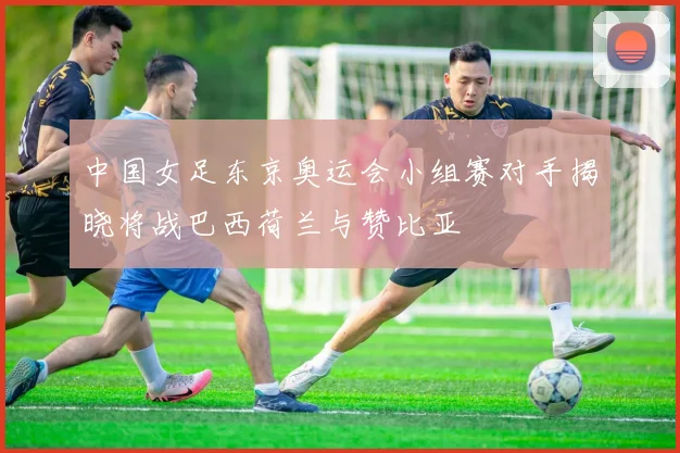 中国女足东京奥运会小组赛对手揭晓将战巴西荷兰与赞比亚