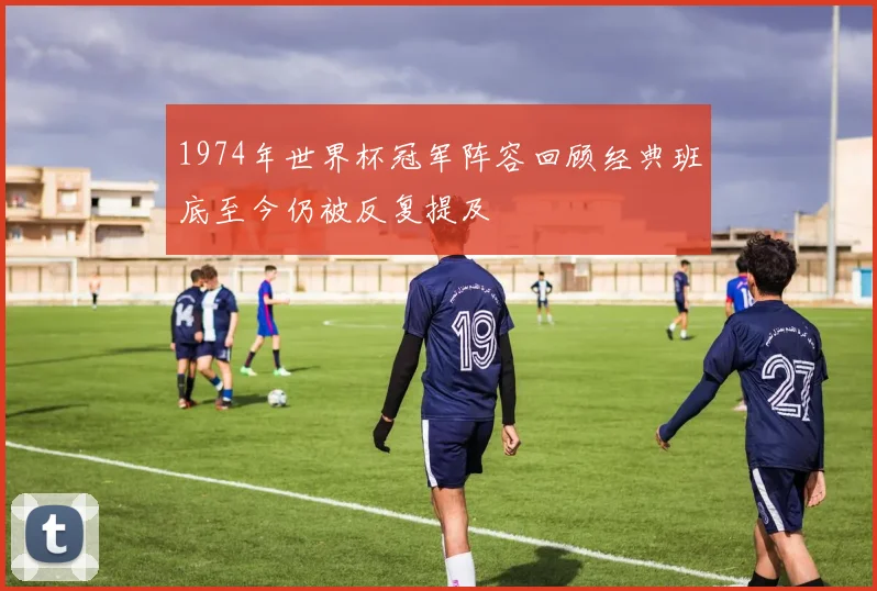 1974年世界杯冠军阵容回顾经典班底至今仍被反复提及