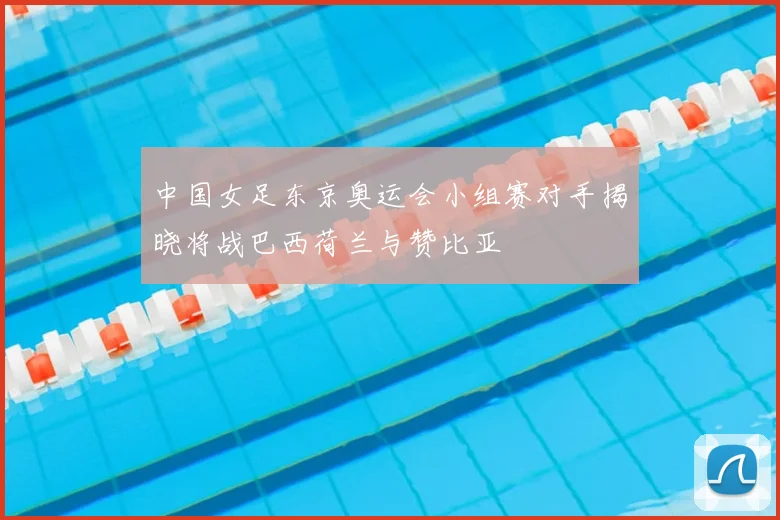 中国女足东京奥运会小组赛对手揭晓将战巴西荷兰与赞比亚