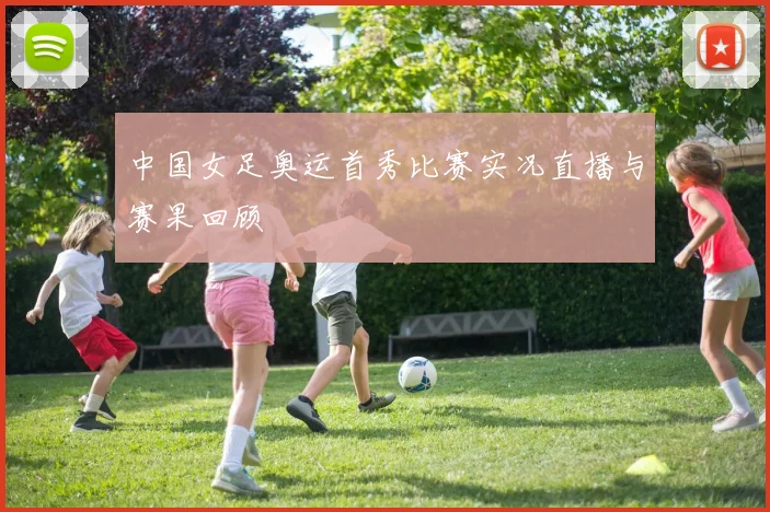 中国女足奥运首秀比赛实况直播与赛果回顾