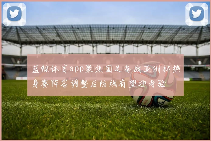 蓝鲸体育app聚焦国足备战亚洲杯热身赛阵容调整后防线有望迎考验