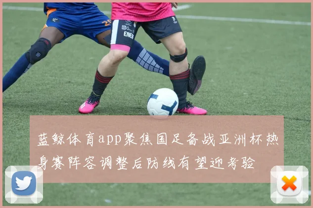 蓝鲸体育app聚焦国足备战亚洲杯热身赛阵容调整后防线有望迎考验