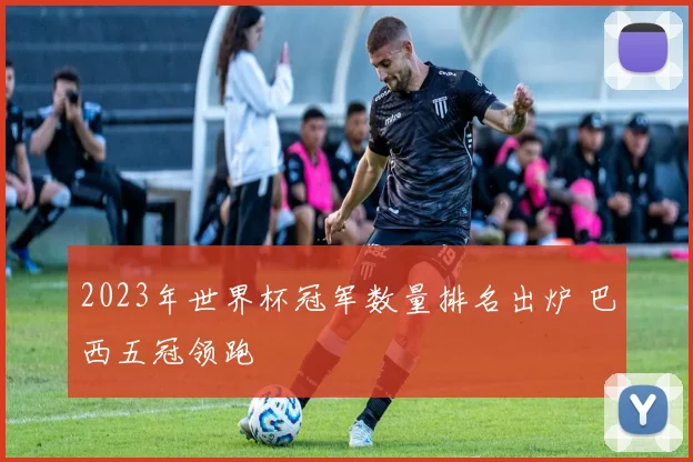 2023年世界杯冠军数量排名出炉 巴西五冠领跑