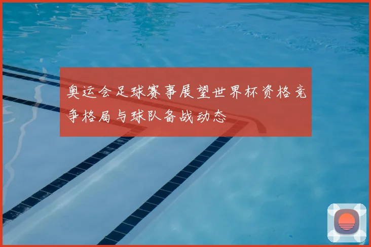 奥运会足球赛事展望世界杯资格竞争格局与球队备战动态