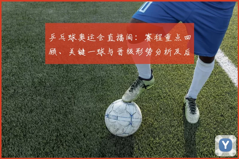 乒乓球奥运会直播间：赛程重点回顾、关键一球与晋级形势分析及后续看点