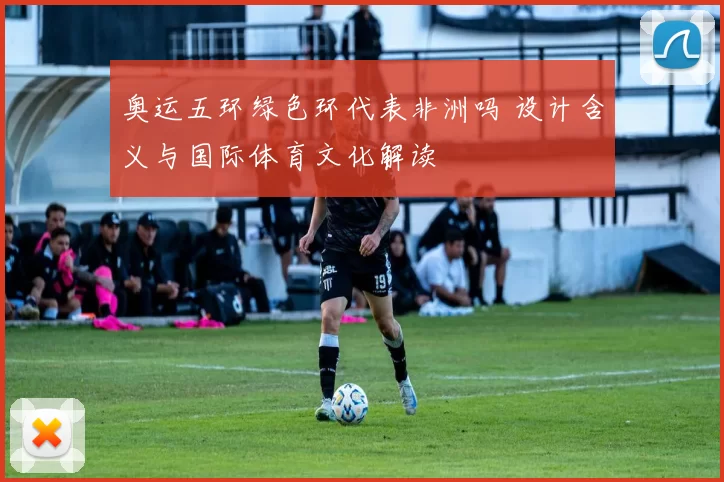 奥运五环绿色环代表非洲吗 设计含义与国际体育文化解读