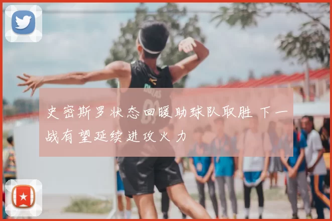 史密斯罗状态回暖助球队取胜 下一战有望延续进攻火力