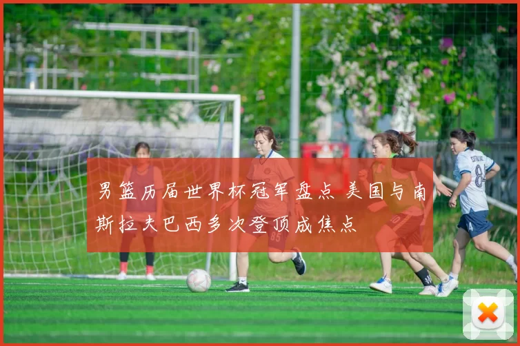 男篮历届世界杯冠军盘点 美国与南斯拉夫巴西多次登顶成焦点