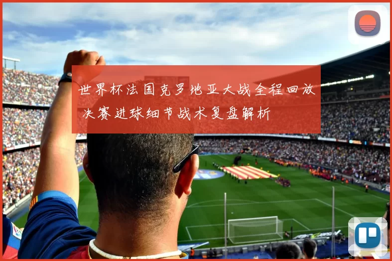世界杯法国克罗地亚大战全程回放 决赛进球细节战术复盘解析