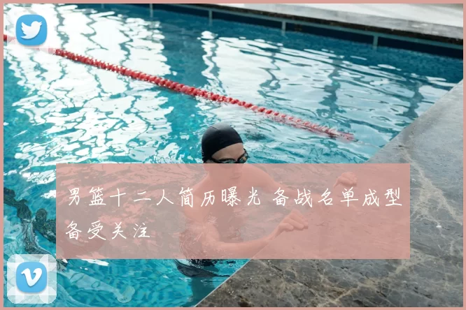 男篮十二人简历曝光 备战名单成型备受关注