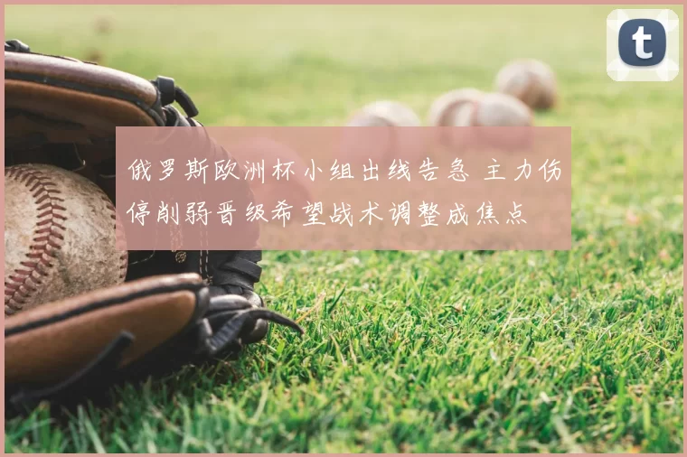 俄罗斯欧洲杯小组出线告急 主力伤停削弱晋级希望战术调整成焦点