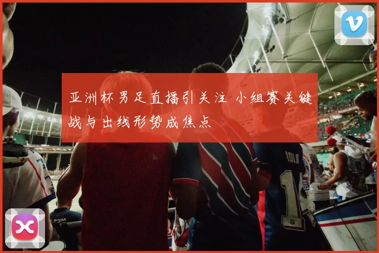 亚洲杯男足直播引关注 小组赛关键战与出线形势成焦点