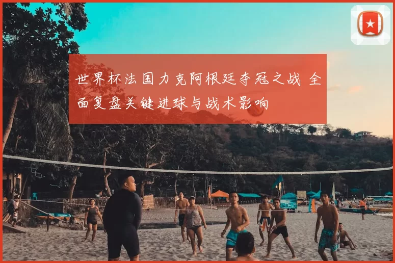 世界杯法国力克阿根廷夺冠之战 全面复盘关键进球与战术影响