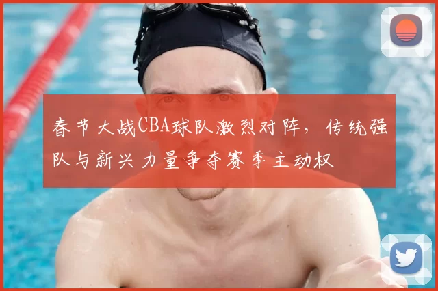 春节大战CBA球队激烈对阵，传统强队与新兴力量争夺赛季主动权