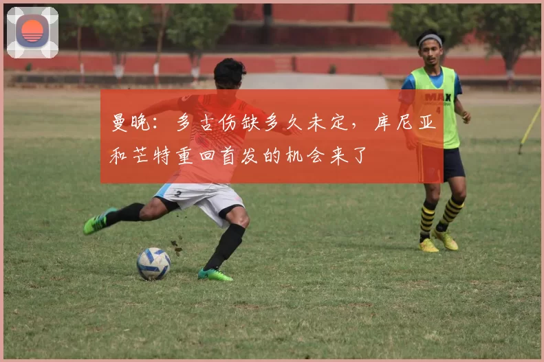 曼晚：多古伤缺多久未定，库尼亚和芒特重回首发的机会来了