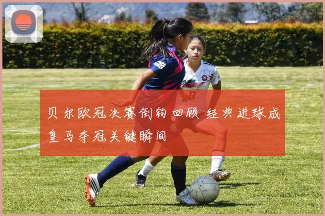 贝尔欧冠决赛倒钩回顾 经典进球成皇马夺冠关键瞬间