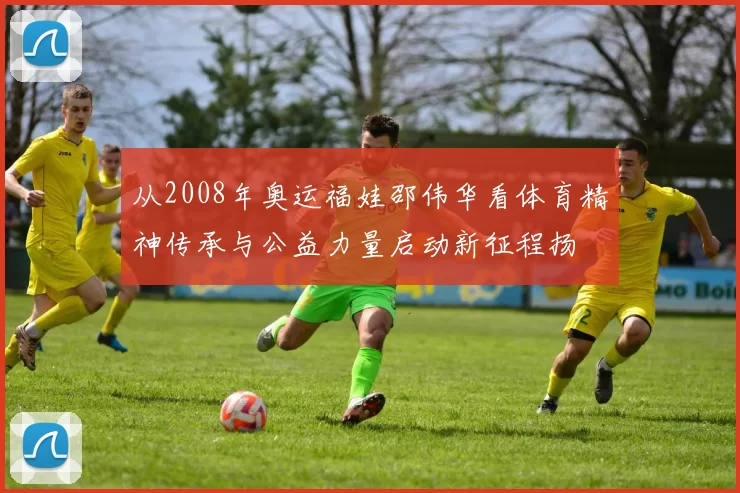 从2008年奥运福娃邵伟华看体育精神传承与公益力量启动新征程扬