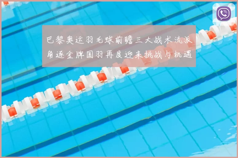 巴黎奥运羽毛球前瞻三大战术流派角逐金牌国羽再度迎来挑战与机遇
