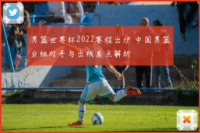 男篮世界杯2022赛程出炉 中国男篮分组对手与出线看点解析