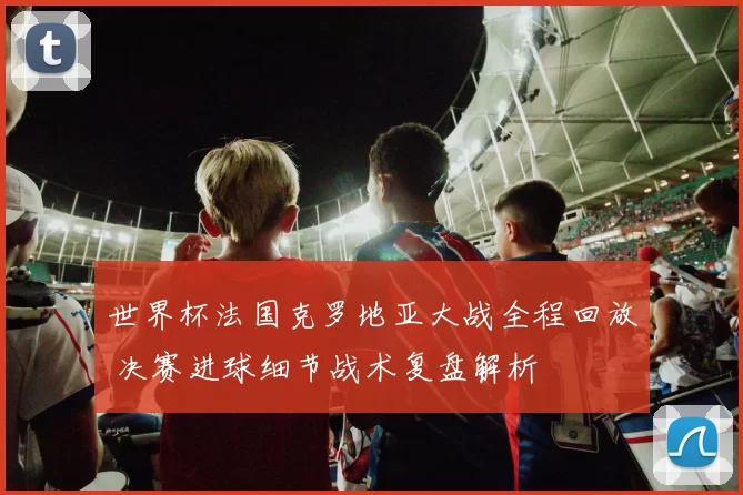 世界杯法国克罗地亚大战全程回放 决赛进球细节战术复盘解析