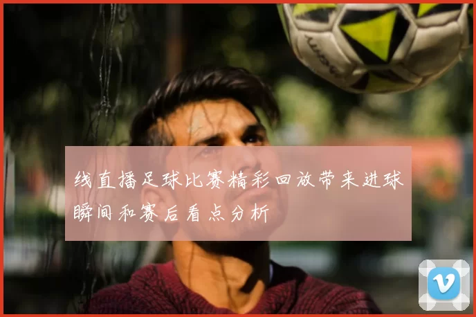 线直播足球比赛精彩回放带来进球瞬间和赛后看点分析