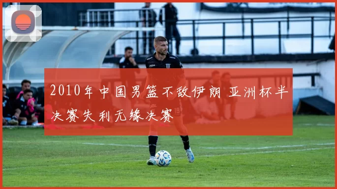 2010年中国男篮不敌伊朗 亚洲杯半决赛失利无缘决赛