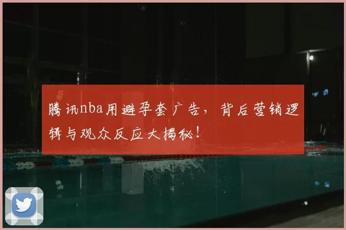 腾讯nba用避孕套广告,背后营销逻辑与观众反应大揭秘!