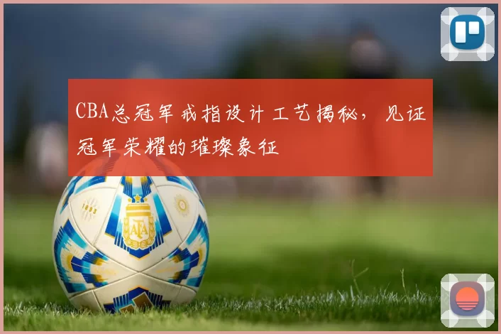 CBA总冠军戒指设计工艺揭秘，见证冠军荣耀的璀璨象征