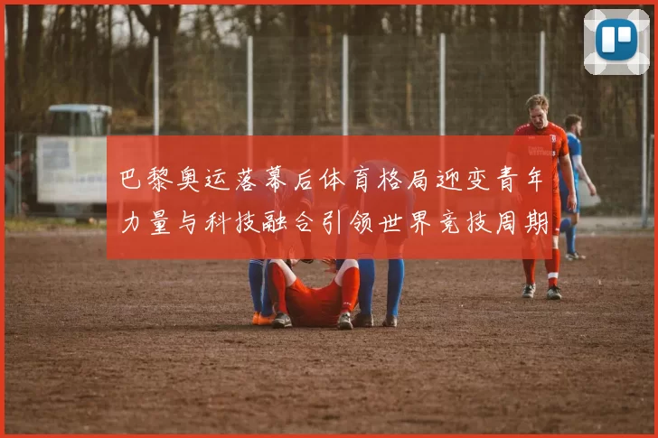 巴黎奥运落幕后体育格局迎变青年力量与科技融合引领世界竞技周期