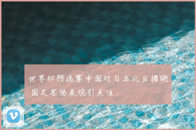世界杯预选赛中国对日本比分揭晓 国足客场表现引关注