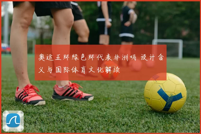 奥运五环绿色环代表非洲吗 设计含义与国际体育文化解读