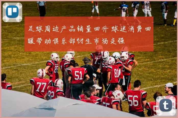 足球周边产品销量回升 球迷消费回暖带动俱乐部衍生市场走强