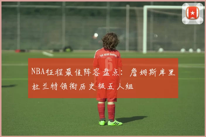 NBA征程最佳阵容盘点：詹姆斯库里杜兰特领衔历史级五人组
