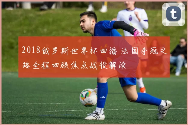 2018俄罗斯世界杯回播 法国夺冠之路全程回顾焦点战役解读