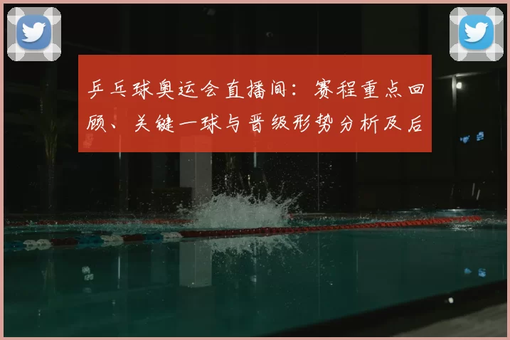 乒乓球奥运会直播间：赛程重点回顾、关键一球与晋级形势分析及后续看点