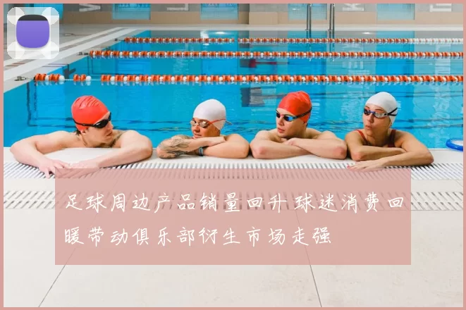足球周边产品销量回升 球迷消费回暖带动俱乐部衍生市场走强