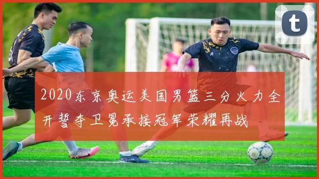 2020东京奥运美国男篮三分火力全开誓夺卫冕承接冠军荣耀再战