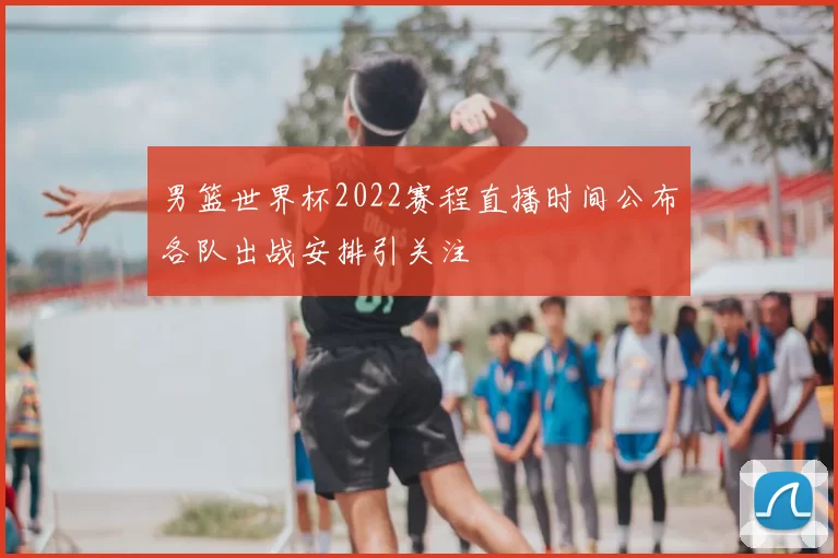 男篮世界杯2022赛程直播时间公布各队出战安排引关注