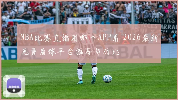 NBA比赛直播用哪个APP看 2026最新免费看球平台推荐与对比