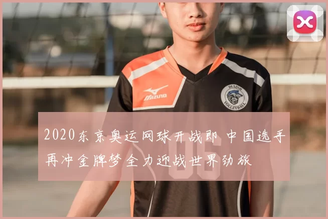 2020东京奥运网球开战即 中国选手再冲金牌梦全力迎战世界劲旅