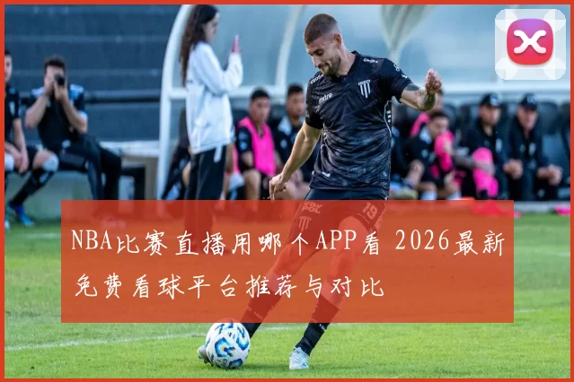 NBA比赛直播用哪个APP看 2026最新免费看球平台推荐与对比