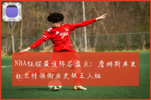NBA征程最佳阵容盘点：詹姆斯库里杜兰特领衔历史级五人组
