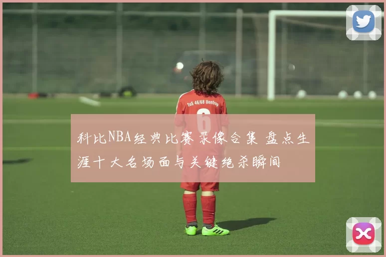 科比NBA经典比赛录像合集 盘点生涯十大名场面与关键绝杀瞬间