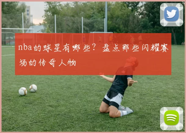 nba的球星有哪些？盘点那些闪耀赛场的传奇人物