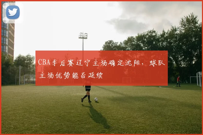 CBA季后赛辽宁主场确定沈阳，球队主场优势能否延续